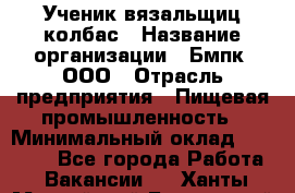 Ученик вязальщиц колбас › Название организации ­ Бмпк, ООО › Отрасль предприятия ­ Пищевая промышленность › Минимальный оклад ­ 18 000 - Все города Работа » Вакансии   . Ханты-Мансийский,Белоярский г.